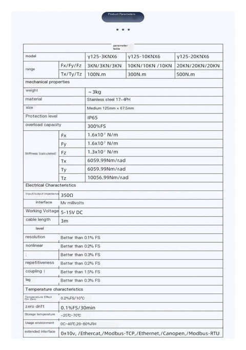 Product specifications for Six Axis Force Sensor For Robotic Arm Load Cell In Stainless Steel 3KN 100N.m, 10KN 300N.m, 20KN 500N.m.