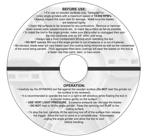 Instruction manual for Wood Deck Removal Tool Four And A Half Inch For Fast Coating Prep, Scrapes Off Old Deck Coatings, Sands Wood For Maximum Adhesion, Fits Standard Five Eighths Inch Angle Grinders, Chemical Free, Works Best With Five Inch Hand Tool Metal Dust Shroud.