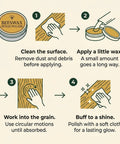 Instructions for Real Deal Natural Beeswax Furniture Polish To Restore Dry Wood And Boost Natural Grain With Food Safe Olive Oil Blend For A Smooth Clean Finish That Gives Your Favorite Wooden Pieces Brand New Life In 3.5 Fl Oz Jar.