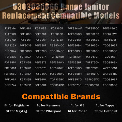List of oven models compatible with Oven Igniter Replacement For Major Range Brands Including Electrolux Kenmore Whirlpool GE Hotpoint Maytag Roper Tappan Range Stove 11.5 Inch Total Length 3.6 Inch Body 7.5 Inch Leads With Ceramic Nuts